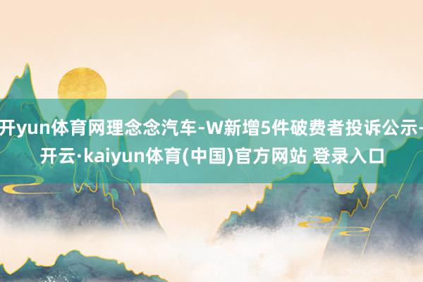 开yun体育网理念念汽车-W新增5件破费者投诉公示-开云·kaiyun体育(中国)官方网站 登录入口
