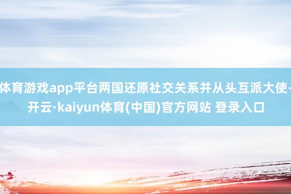 体育游戏app平台两国还原社交关系并从头互派大使-开云·kaiyun体育(中国)官方网站 登录入口
