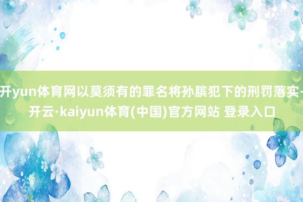 开yun体育网以莫须有的罪名将孙膑犯下的刑罚落实-开云·kaiyun体育(中国)官方网站 登录入口