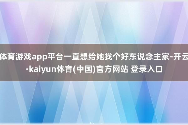 体育游戏app平台一直想给她找个好东说念主家-开云·kaiyun体育(中国)官方网站 登录入口