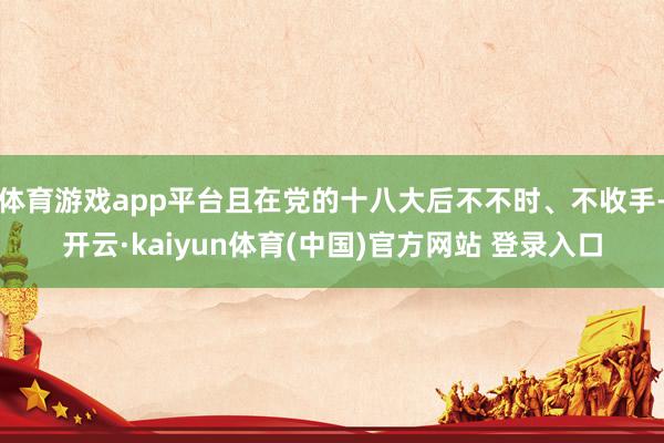 体育游戏app平台且在党的十八大后不不时、不收手-开云·kaiyun体育(中国)官方网站 登录入口