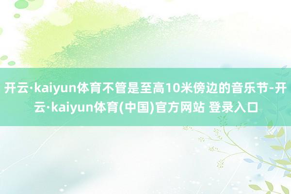 开云·kaiyun体育不管是至高10米傍边的音乐节-开云·kaiyun体育(中国)官方网站 登录入口
