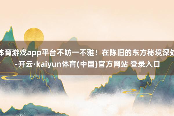体育游戏app平台不妨一不雅！在陈旧的东方秘境深处-开云·kaiyun体育(中国)官方网站 登录入口