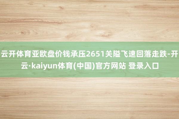 云开体育亚欧盘价钱承压2651关隘飞速回落走跌-开云·kaiyun体育(中国)官方网站 登录入口