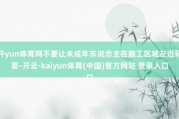 开yun体育网不要让未成年东说念主在施工区域左近玩耍-开云·kaiyun体育(中国)官方网站 登录入口
