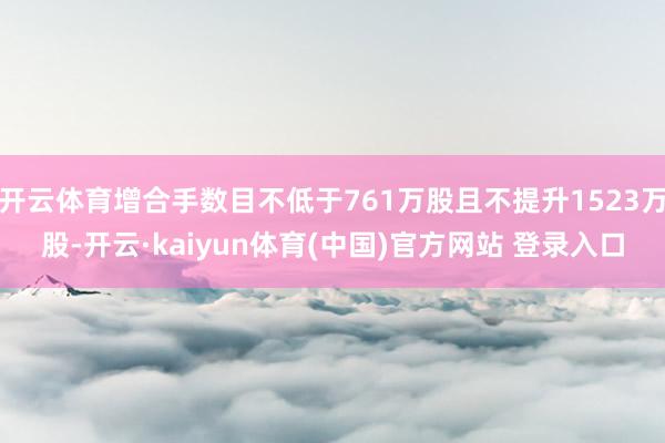 开云体育增合手数目不低于761万股且不提升1523万股-开云·kaiyun体育(中国)官方网站 登录入口