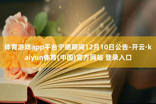 体育游戏app平台宁德期间12月10日公告-开云·kaiyun体育(中国)官方网站 登录入口