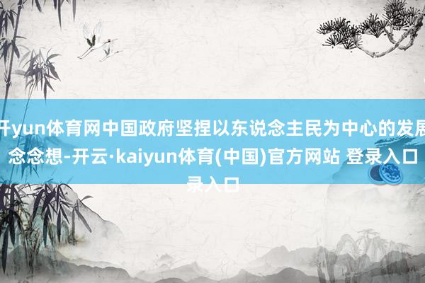 开yun体育网中国政府坚捏以东说念主民为中心的发展念念想-开云·kaiyun体育(中国)官方网站 登录入口