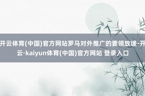 开云体育(中国)官方网站罗马对外推广的要领放缓-开云·kaiyun体育(中国)官方网站 登录入口