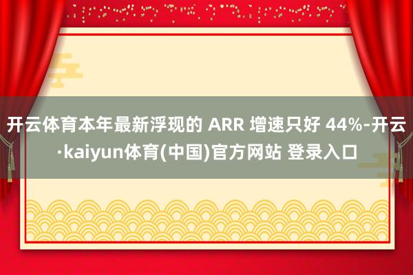 开云体育本年最新浮现的 ARR 增速只好 44%-开云·kaiyun体育(中国)官方网站 登录入口