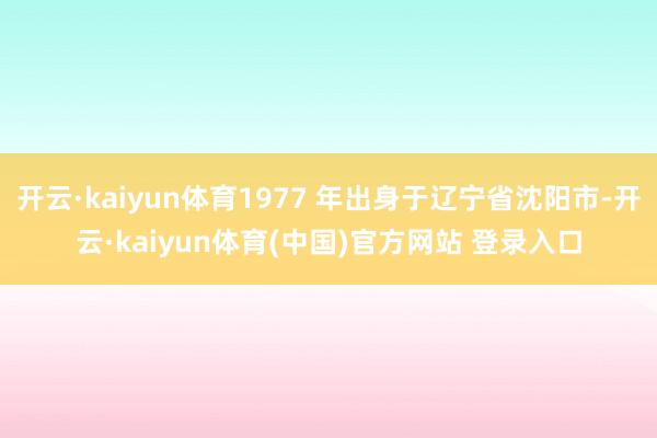 开云·kaiyun体育1977 年出身于辽宁省沈阳市-开云·kaiyun体育(中国)官方网站 登录入口