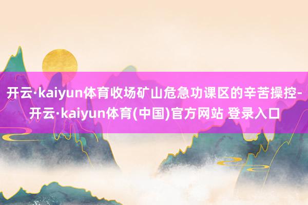 开云·kaiyun体育收场矿山危急功课区的辛苦操控-开云·kaiyun体育(中国)官方网站 登录入口
