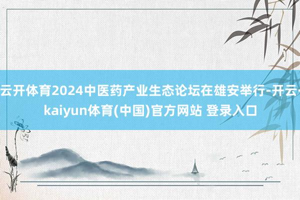 云开体育2024中医药产业生态论坛在雄安举行-开云·kaiyun体育(中国)官方网站 登录入口
