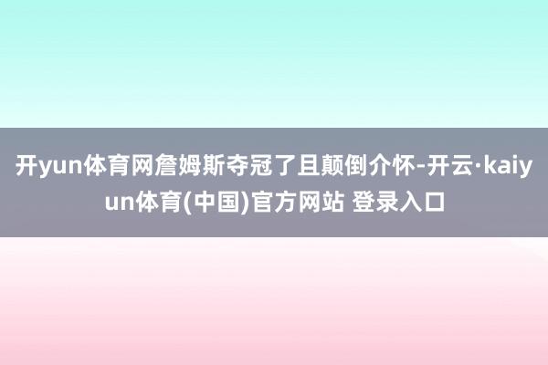 开yun体育网詹姆斯夺冠了且颠倒介怀-开云·kaiyun体育(中国)官方网站 登录入口