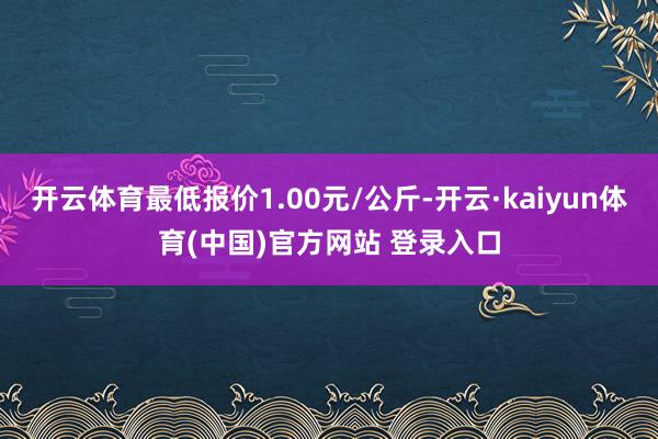 开云体育最低报价1.00元/公斤-开云·kaiyun体育(中国)官方网站 登录入口