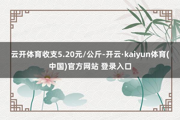 云开体育收支5.20元/公斤-开云·kaiyun体育(中国)官方网站 登录入口