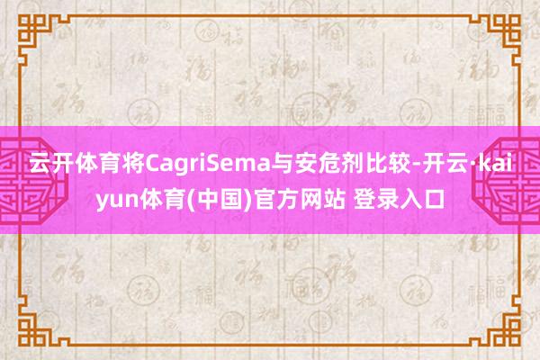 云开体育将CagriSema与安危剂比较-开云·kaiyun体育(中国)官方网站 登录入口