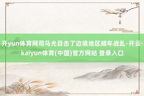 开yun体育网司马光目击了边境地区频年战乱-开云·kaiyun体育(中国)官方网站 登录入口