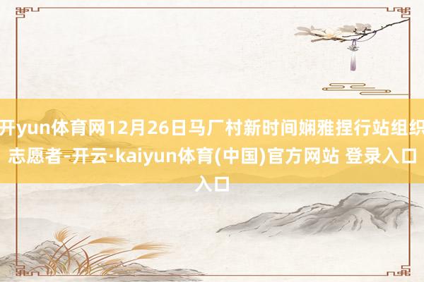 开yun体育网12月26日马厂村新时间娴雅捏行站组织志愿者-开云·kaiyun体育(中国)官方网站 登录入口