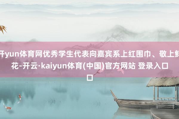 开yun体育网优秀学生代表向嘉宾系上红围巾、敬上鲜花-开云·kaiyun体育(中国)官方网站 登录入口