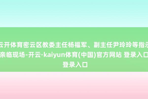 云开体育密云区教委主任杨福军、副主任尹玲玲等指示亲临现场-开云·kaiyun体育(中国)官方网站 登录入口