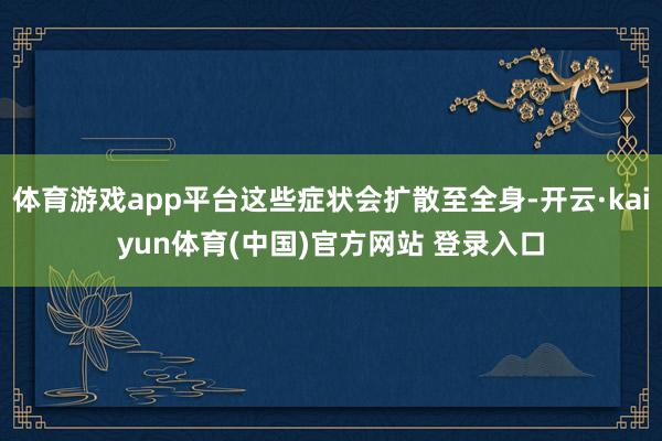 体育游戏app平台这些症状会扩散至全身-开云·kaiyun体育(中国)官方网站 登录入口
