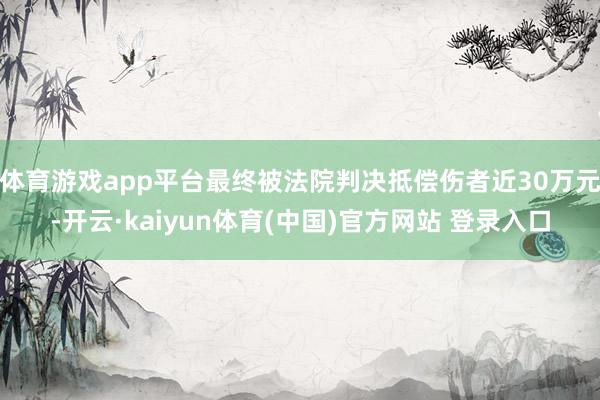 体育游戏app平台最终被法院判决抵偿伤者近30万元-开云·kaiyun体育(中国)官方网站 登录入口