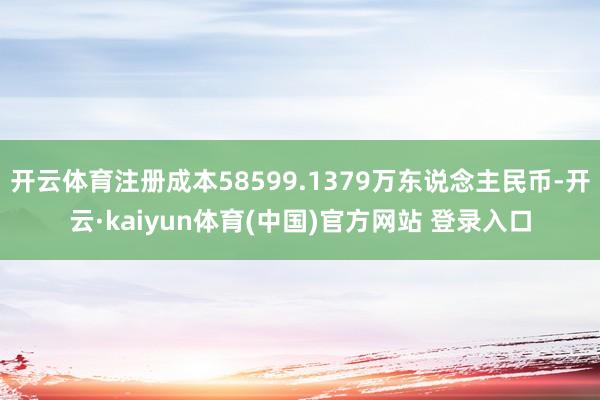 开云体育注册成本58599.1379万东说念主民币-开云·kaiyun体育(中国)官方网站 登录入口
