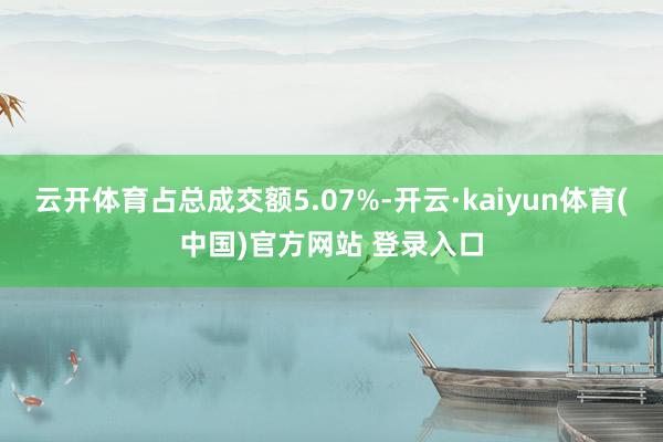 云开体育占总成交额5.07%-开云·kaiyun体育(中国)官方网站 登录入口