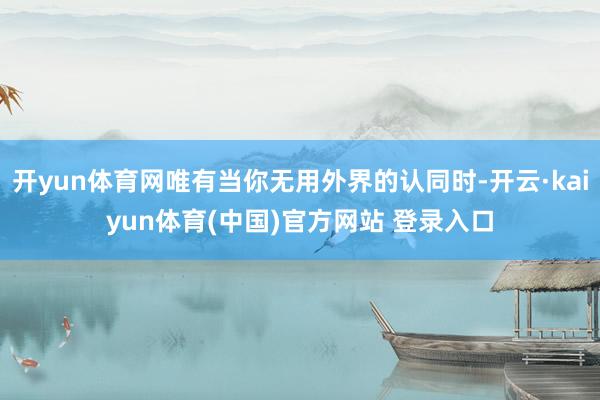 开yun体育网唯有当你无用外界的认同时-开云·kaiyun体育(中国)官方网站 登录入口