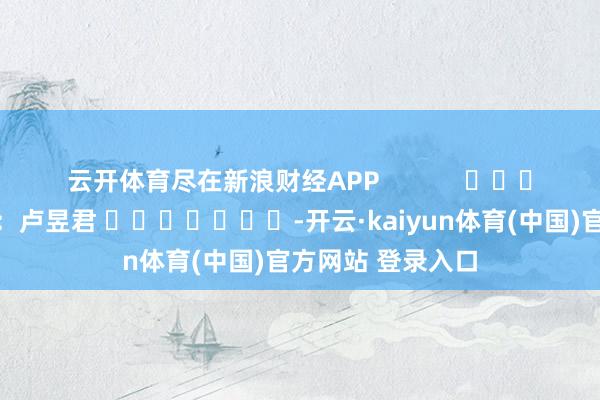 云开体育尽在新浪财经APP            						背负剪辑：卢昱君 							-开云·kaiyun体育(中国)官方网站 登录入口