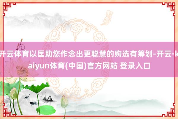 开云体育以匡助您作念出更聪慧的购选有筹划-开云·kaiyun体育(中国)官方网站 登录入口
