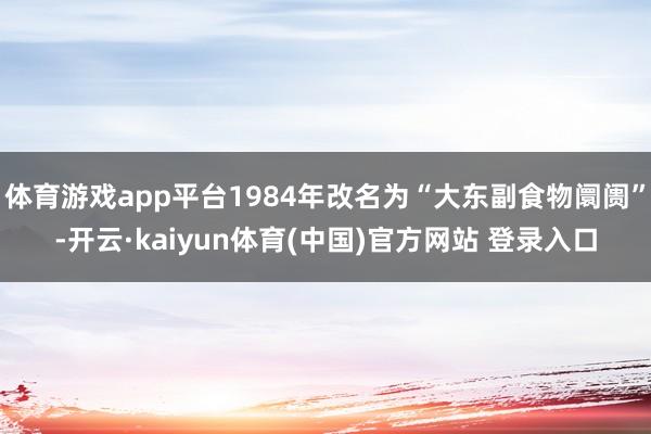 体育游戏app平台1984年改名为“大东副食物阛阓”-开云·kaiyun体育(中国)官方网站 登录入口