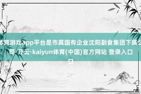 体育游戏app平台是市属国有企业沈阳副食集团下属公司-开云·kaiyun体育(中国)官方网站 登录入口