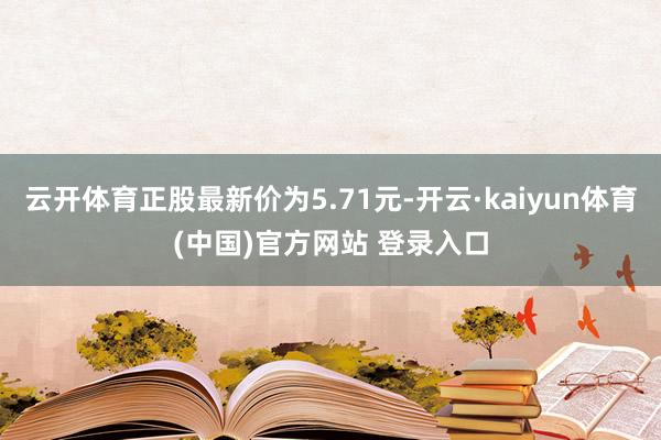 云开体育正股最新价为5.71元-开云·kaiyun体育(中国)官方网站 登录入口