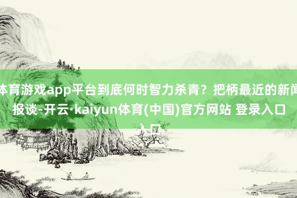 体育游戏app平台到底何时智力杀青？把柄最近的新闻报谈-开云·kaiyun体育(中国)官方网站 登录入口