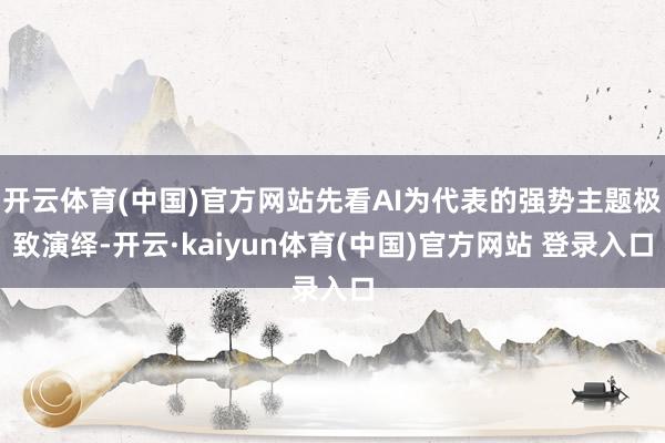 开云体育(中国)官方网站先看AI为代表的强势主题极致演绎-开云·kaiyun体育(中国)官方网站 登录入口