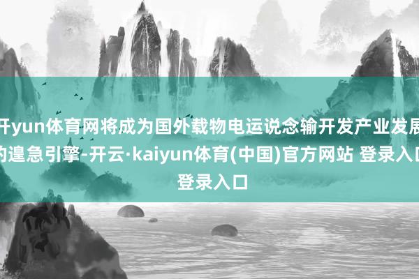 开yun体育网将成为国外载物电运说念输开发产业发展的遑急引擎-开云·kaiyun体育(中国)官方网站 登录入口