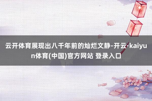 云开体育展现出八千年前的灿烂文静-开云·kaiyun体育(中国)官方网站 登录入口