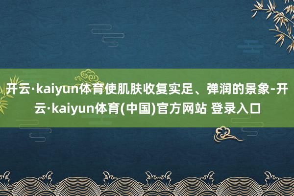 开云·kaiyun体育使肌肤收复实足、弹润的景象-开云·kaiyun体育(中国)官方网站 登录入口