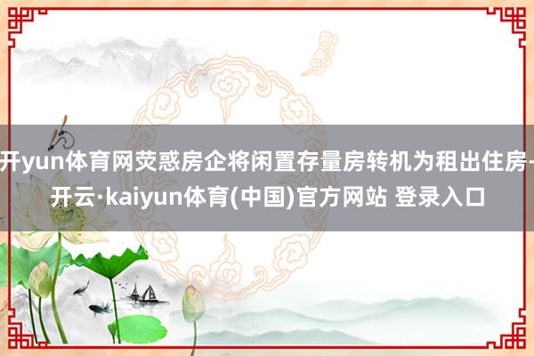 开yun体育网荧惑房企将闲置存量房转机为租出住房-开云·kaiyun体育(中国)官方网站 登录入口