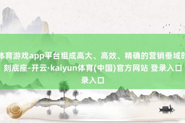 体育游戏app平台组成高大、高效、精确的营销垂域时刻底座-开云·kaiyun体育(中国)官方网站 登录入口