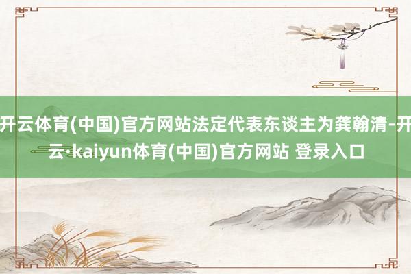 开云体育(中国)官方网站法定代表东谈主为龚翰清-开云·kaiyun体育(中国)官方网站 登录入口