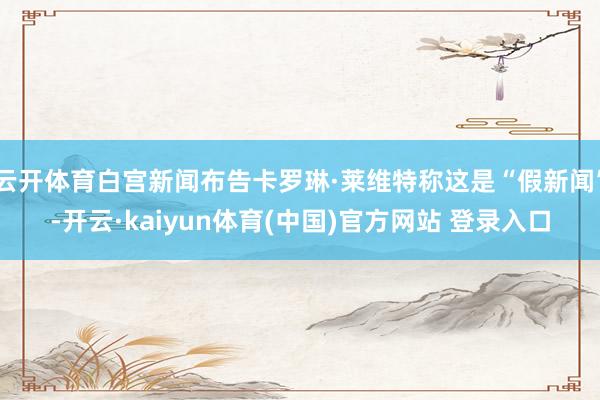 云开体育白宫新闻布告卡罗琳·莱维特称这是“假新闻”-开云·kaiyun体育(中国)官方网站 登录入口