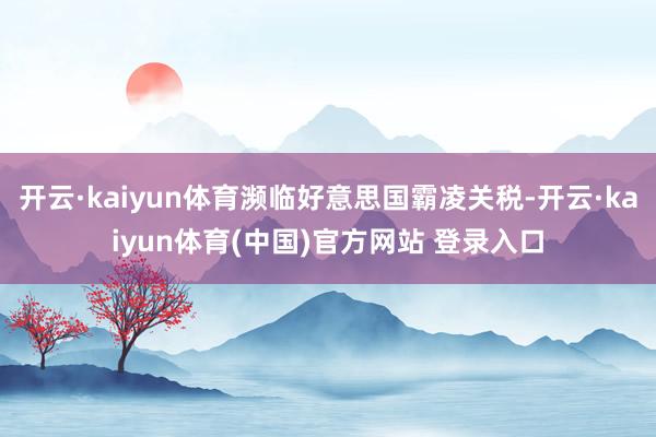 开云·kaiyun体育濒临好意思国霸凌关税-开云·kaiyun体育(中国)官方网站 登录入口