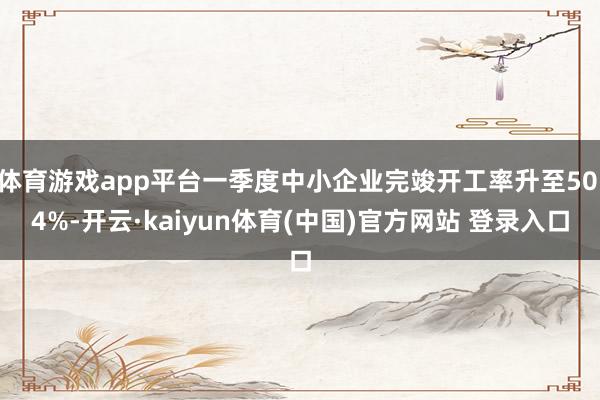 体育游戏app平台一季度中小企业完竣开工率升至50.4%-开云·kaiyun体育(中国)官方网站 登录入口