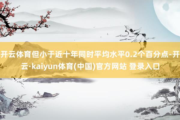 开云体育但小于近十年同时平均水平0.2个百分点-开云·kaiyun体育(中国)官方网站 登录入口