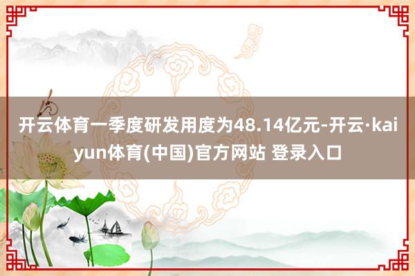 开云体育一季度研发用度为48.14亿元-开云·kaiyun体育(中国)官方网站 登录入口