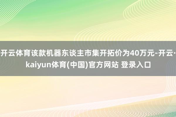开云体育该款机器东谈主市集开拓价为40万元-开云·kaiyun体育(中国)官方网站 登录入口