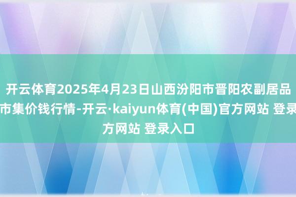 开云体育2025年4月23日山西汾阳市晋阳农副居品批发市集价钱行情-开云·kaiyun体育(中国)官方网站 登录入口